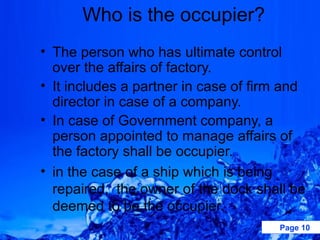 Who is the occupier?
• The person who has ultimate control
  over the affairs of factory.
• It includes a partner in case of firm and
  director in case of a company.
• In case of Government company, a
  person appointed to manage affairs of
  the factory shall be occupier.
• in the case of a ship which is being
  repaired, the owner of the dock shall be
  deemed to be the occupier.
                                      Page 10
 