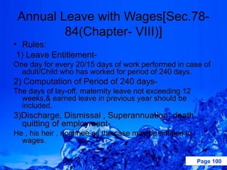Annual Leave with Wages[Sec.78-
         84(Chapter- VIII)]
• Rules:
 1) Leave Entitlement-
One day for every 20/15 days of work performed in case of
  adult/Child who has worked for period of 240 days.
2) Computation of Period of 240 days-
The days of lay-off, maternity leave not exceeding 12
  weeks,& earned leave in previous year should be
  included.
3)Discharge, Dismissal , Superannuation ,death ,
  quitting of employment-
He , his heir , nominee as the case may be entitled to
  wages.

                                                         Page 100
 