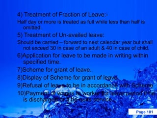 4) Treatment of Fraction of Leave:-
Half day or more is treated as full while less than half is
  omitted.
5) Treatment of Un-availed leave:
Should be carried – forward to next calendar year but shall
  not exceed 30 in case of an adult & 40 in case of child.
6)Application for leave to be made in writing within
  specified time.
7)Scheme for grant of leave.
8)Display of Scheme for grant of leave.
9)Refusal of leave to be in accordance with Scheme
10)Payment of wages to worker for leave period if he
  is discharged or if he quits service.
                                                      Page 101
 