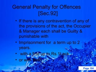 General Penalty for Offences
          [Sec.92]
 • If there is any contravention of any of
   the provisions of the act, the Occupier
   & Manager each shall be Guilty &
   punishable with
 • Imprisonment for a term up to 2
   years.
 • with a fine up to Rs.1Lack
 • or with Both.
                                     Page 104
 