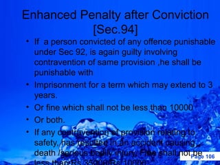 Enhanced Penalty after Conviction
           [Sec.94]
• If a person convicted of any offence punishable
  under Sec 92, is again guilty involving
  contravention of same provision ,he shall be
  punishable with
• Imprisonment for a term which may extend to 3
  years.
• Or fine which shall not be less than 10000
• Or both.
• If any contravention of provision relating to
  safety, has resulted in an accident causing
  death /serious bodily injury, Fine shall not Page 106
                                                be
 