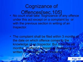 Cognizance of
       Offences[sec.105]
• No court shall take cognizance of any offence
  under this act except on a complaint by or
  with the previous section in writing of an
  Inspector.

• The complaint shall be filed within 3 months of
  the date on which offence comes to the
  knowledge of an Inspector. But it can be six
  months , if offence consists of disobeying a
  written order made by an Inspector.

                                            Page 107
 