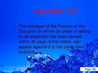 Appeal[Sec.107]

• The manager of the Factory or the
  Occupier on whom an order in writing
  by an inspector has been served,
  within 30 days of the notice, can
  appeal against it to the prescribed
  Authority.


                                   Page 108
 