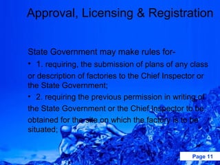 Approval, Licensing & Registration


State Government may make rules for-
• 1. requiring, the submission of plans of any class
or description of factories to the Chief Inspector or
the State Government;
• 2. requiring the previous permission in writing of
the State Government or the Chief Inspector to be
obtained for the site on which the factory is to be
situated;


                                                 Page 11
 