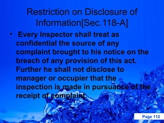 Restriction on Disclosure of
      Information[Sec.118-A]
• Every Inspector shall treat as
  confidential the source of any
  complaint brought to his notice on the
  breach of any provision of this act.
  Further he shall not disclose to
  manager or occupier that the
  inspection is made in pursuance of the
  receipt of complaint.

                                     Page 112
 