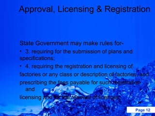 Approval, Licensing & Registration


State Government may make rules for-
• 3. requiring for the submission of plans and
specifications;
• 4. requiring the registration and licensing of
factories or any class or description of factories, and
prescribing the fees payable for such registration
   and
licensing and for the renewal of licences;

                                                 Page 12
 