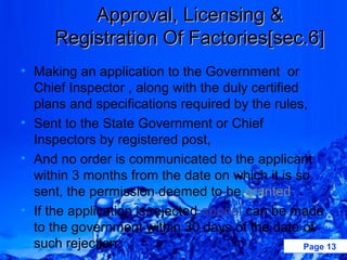 Approval, Licensing &
      Registration Of Factories[sec.6]
• Making an application to the Government or
  Chief Inspector , along with the duly certified
  plans and specifications required by the rules,
• Sent to the State Government or Chief
  Inspectors by registered post,
• And no order is communicated to the applicant
  within 3 months from the date on which it is so
  sent, the permission deemed to be granted.
• If the application is rejected appeal can be made
  to the government within 30 days of the date of
  such rejection.                                 Page 13
 