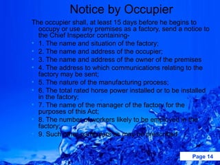 Notice by Occupier
The occupier shall, at least 15 days before he begins to
  occupy or use any premises as a factory, send a notice to
  the Chief Inspector containing-
• 1. The name and situation of the factory;
• 2. The name and address of the occupier;
• 3. The name and address of the owner of the premises
• 4. The address to which communications relating to the
  factory may be sent;
• 5. The nature of the manufacturing process;
• 6. The total rated horse power installed or to be installed
  in the factory;
• 7. The name of the manager of the factory for the
  purposes of this Act;
• 8. The number of workers likely to be employed in the
  factory;
• 9. Such other particulars as may be prescribed


                                                       Page 14
 