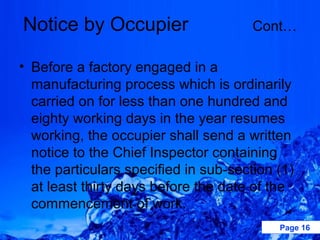 Notice by Occupier                     Cont…

• Before a factory engaged in a
  manufacturing process which is ordinarily
  carried on for less than one hundred and
  eighty working days in the year resumes
  working, the occupier shall send a written
  notice to the Chief Inspector containing
  the particulars specified in sub-section (1)
  at least thirty days before the date of the
  commencement of work.
                                           Page 16
 