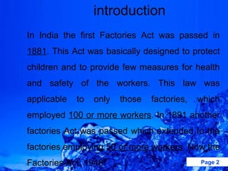 introduction
In India the first Factories Act was passed in
1881. This Act was basically designed to protect
children and to provide few measures for health
and safety of the workers. This law was
applicable   to   only   those   factories,   which
employed 100 or more workers. In 1891 another
factories Act was passed which extended to the
factories employing 50 or more workers. Now the
Factories Act, 1948.                          Page 2
 