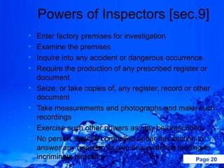 Powers of Inspectors [sec.9]
•   Enter factory premises for investigation
•   Examine the premises
•   Inquire into any accident or dangerous occurrence
•   Require the production of any prescribed register or
    document
•   Seize, or take copies of, any register, record or other
    document
•   Take measurements and photographs and make such
    recordings
•   Exercise such other powers as may be prescribed
•   No person shall be compelled under this section to
    answer any question or give any evidence tending to
    incriminate himself .                              Page 20
 