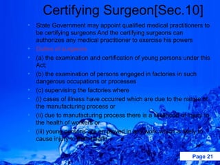 Certifying Surgeon[Sec.10]
•   State Government may appoint qualified medical practitioners to
    be certifying surgeons And the certifying surgeons can
    authorizes any medical practitioner to exercise his powers
•   Duties of surgeons
•   (a) the examination and certification of young persons under this
    Act;
•   (b) the examination of persons engaged in factories in such
    dangerous occupations or processes
•   (c) supervising the factories where
•   (i) cases of illness have occurred which are due to the nature of
    the manufacturing process or
•   (ii) due to manufacturing process there is a likelihood of injury to
    the health of workers or
•   (iii) young persons are employed in any work which is likely to
    cause injury to their health.

                                                                 Page 21
 