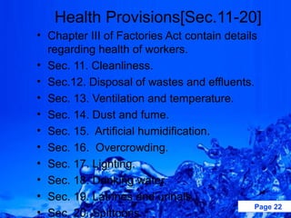Health Provisions[Sec.11-20]
• Chapter III of Factories Act contain details
  regarding health of workers.
• Sec. 11. Cleanliness.
• Sec.12. Disposal of wastes and effluents.
• Sec. 13. Ventilation and temperature.
• Sec. 14. Dust and fume.
• Sec. 15. Artificial humidification.
• Sec. 16. Overcrowding.
• Sec. 17. Lighting.
• Sec. 18. Drinking water.
• Sec. 19. Latrines and urinals.
                                              Page 22
• Sec. 20. Spittoons.
 