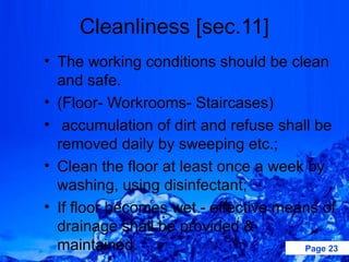 Cleanliness [sec.11]
• The working conditions should be clean
  and safe.
• (Floor- Workrooms- Staircases)
• accumulation of dirt and refuse shall be
  removed daily by sweeping etc.;
• Clean the floor at least once a week by
  washing, using disinfectant;
• If floor becomes wet - effective means of
  drainage shall be provided &
  maintained.                         Page 23
 