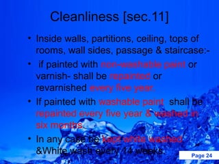 Cleanliness [sec.11]
• Inside walls, partitions, ceiling, tops of
  rooms, wall sides, passage & staircase:-
• if painted with non-washable paint or
  varnish- shall be repainted or
  revarnished every five year.
• If painted with washable paint shall be
  repainted every five year & washed in
  six months.
• In any case be kept white washed
  &White wash every 14 weeks.             Page 24
 