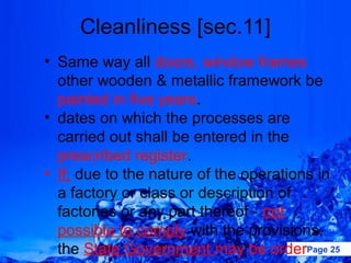 Cleanliness [sec.11]
• Same way all doors, window frames
  other wooden & metallic framework be
  painted in five years.
• dates on which the processes are
  carried out shall be entered in the
  prescribed register.
• If, due to the nature of the operations in
  a factory or class or description of
  factories or any part thereof - not
  possible to comply with the provisions,
  the State Government may be orderPage 25
 