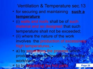 Ventilation & Temperature sec.13
• for securing and maintaining such a
  temperature
• (i) walls and roofs shall be of such
  material and so designed that such
  temperature shall not be exceeded;
• (ii) where the nature of the work
  involves the production of excessively
  high temperatures, -
• a) by separating the process which
  produces such temperatures from the
  workroom,
• b) by insulating the hot parts       Page 28
 