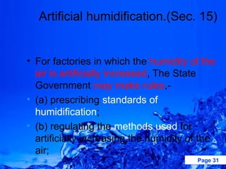 Artificial humidification.(Sec. 15)


• For factories in which the humidity of the
  air is artificially increased, The State
  Government may make rules,-
• (a) prescribing standards of
  humidification;
• (b) regulating the methods used for
  artificially increasing the humidity of the
  air;
                                        Page 31
 