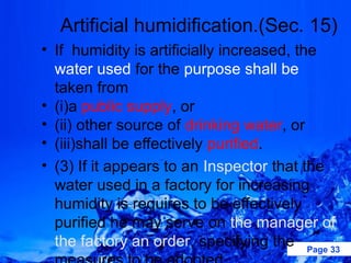Artificial humidification.(Sec. 15)
• If humidity is artificially increased, the
  water used for the purpose shall be
  taken from
• (i)a public supply, or
• (ii) other source of drinking water, or
• (iii)shall be effectively purified.
• (3) If it appears to an Inspector that the
  water used in a factory for increasing
  humidity is requires to be effectively
  purified he may serve on the manager of
  the factory an order, specifying the Page 33
 