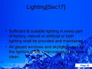 Lighting[Sec17]



• Sufficient & suitable lighting in every part
  of factory, natural or artificial or both
  lighting shall be provided and maintained.
• All glazed windows and skylights used for
  the lighting of the workroom shall be kept
  clean.

                                           Page 36
 