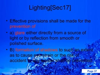 Lighting[Sec17]

• Effective provisions shall be made for the
  prevention of
• a) glare either directly from a source of
  light or by reflection from smooth or
  polished surface.
• B) formation of shadows to such an extent
  as to cause eye-strain or the risk of
  accident to any worker shall be prevented.

                                         Page 37
 