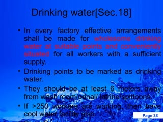 Drinking water[Sec.18]
• In every factory effective arrangements
  shall be made for wholesome drinking
  water at suitable points and conveniently
  situated for all workers with a sufficient
  supply.
• Drinking points to be marked as drinking
  water.
• They should be at least 6 meters away
  from wash room/urinal/ latrine/spittoons.
• If >250 workers are working, then have
  cool water facility also.             Page 38
 