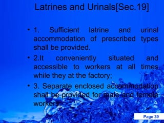 Latrines and Urinals[Sec.19]

• 1. Sufficient latrine and urinal
  accommodation of prescribed types
  shall be provided.
• 2.It   conveniently      situated and
  accessible to workers at all times
  while they at the factory;
• 3. Separate enclosed accommodation
  shall be provided for male and female
  workers;
                                  Page 39
 