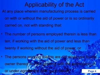 Applicability of the Act
At any place wherein manufacturing process is carried
  on with or without the aid of power or is so ordinarily
  carried on, not with standing that:

• The number of persons employed therein is less than
  ten, if working with the aid of power and less than
  twenty if working without the aid of power, or

• The persons working therein are not employed by the
  owner thereof but are working with the permission of,
  or under agreement with, such owner.               Page 4
 