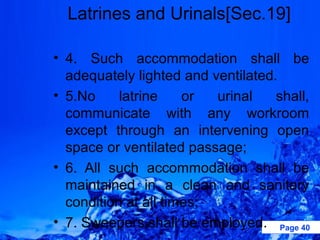 Latrines and Urinals[Sec.19]

• 4. Such accommodation shall be
  adequately lighted and ventilated.
• 5.No     latrine    or  urinal    shall,
  communicate with any workroom
  except through an intervening open
  space or ventilated passage;
• 6. All such accommodation shall be
  maintained in a clean and sanitary
  condition at all times;
• 7. Sweepers shall be employed. Page 40
 