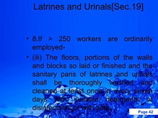 Latrines and Urinals[Sec.19]


• 8.If > 250 workers are ordinarily
  employed-
• (iii) The floors, portions of the walls
  and blocks so laid or finished and the
  sanitary pans of latrines and urinals
  shall be thoroughly washed and
  cleaned at least once in every seven
  days with suitable detergents or
  disinfectants or with both.       Page 42
 