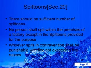 Spittoons[Sec.20]

• There should be sufficient number of
  spittoons.
• No person shall spit within the premises of
  a factory except in the Spittoons provided
  for the purpose
• Whoever spits in contravention shall be
  punishable with fine not exceeding five
  rupees

                                          Page 43
 