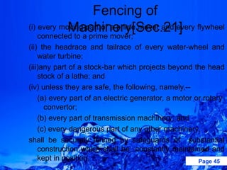 Fencing of
            Machinery[Sec.21]
(i) every moving part of a prime mover and every flywheel
    connected to a prime mover;
(ii) the headrace and tailrace of every water-wheel and
    water turbine;
(iii)any part of a stock-bar which projects beyond the head
    stock of a lathe; and
(iv) unless they are safe, the following, namely,--
    (a) every part of an electric generator, a motor or rotary
      convertor;
    (b) every part of transmission machinery; and
    (c) every dangerous part of any other machinery,
shall be securely fenced by safeguards of substantial
    construction which shall be constantly maintained and
    kept in position.                                 Page 45
 