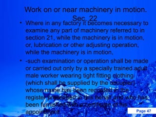 Work on or near machinery in motion.
              Sec. 22
• Where in any factory it becomes necessary to
  examine any part of machinery referred to in
  section 21, while the machinery is in motion,
  or, lubrication or other adjusting operation,
  while the machinery is in motion,
• -such examination or operation shall be made
  or carried out only by a specially trained adult
  male worker wearing tight fitting clothing
  (which shall be supplied by the occupier)
  whose name has been recorded in the
  register prescribed in this behalf and who has
  been furnished with a certificate of his
  appointment.                                Page 47
 
