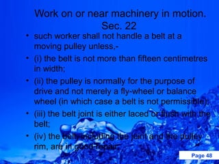 Work on or near machinery in motion.
               Sec. 22
• such worker shall not handle a belt at a
  moving pulley unless,-
• (i) the belt is not more than fifteen centimetres
  in width;
• (ii) the pulley is normally for the purpose of
  drive and not merely a fly-wheel or balance
  wheel (in which case a belt is not permissible);
• (iii) the belt joint is either laced or flush with the
  belt;
• (iv) the belt, including the joint and the pulley
  rim, are in good repair;
                                                  Page 48
 