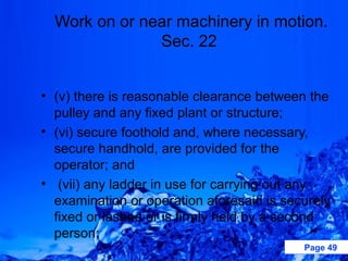 Work on or near machinery in motion.
               Sec. 22


• (v) there is reasonable clearance between the
  pulley and any fixed plant or structure;
• (vi) secure foothold and, where necessary,
  secure handhold, are provided for the
  operator; and
• (vii) any ladder in use for carrying out any
  examination or operation aforesaid is securely
  fixed or lashed or is firmly held by a second
  person;
                                           Page 49
 