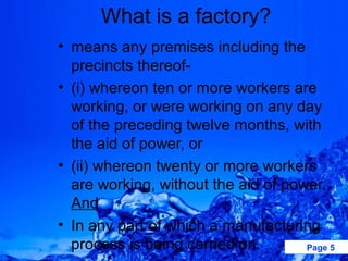 What is a factory?
• means any premises including the
  precincts thereof-
• (i) whereon ten or more workers are
  working, or were working on any day
  of the preceding twelve months, with
  the aid of power, or
• (ii) whereon twenty or more workers
  are working, without the aid of power.
  And
• In any part of which a manufacturing
  process is being carried on.       Page 5
 