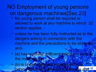 NO Employment of young persons
 on dangerous machines[Sec.23]
 • No young person shall be required or
   allowed to work at any machine to which 22
   section applies,
 • unless he has been fully instructed as to the
   dangers arising in connection with the
   machine and the precautions to be observed
   and-
 • (a) has received sufficient training in work at
   the machine, or
 • (b) is under adequate supervision by a
   person who has a through knowledge and 50 Page
 