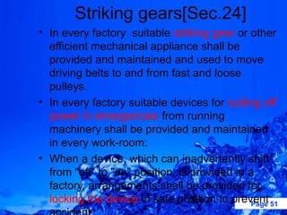Striking gears[Sec.24]
• In every factory suitable striking gear or other
  efficient mechanical appliance shall be
  provided and maintained and used to move
  driving belts to and from fast and loose
  pulleys.
• In every factory suitable devices for cutting off
  power in emergencies from running
  machinery shall be provided and maintained
  in every work-room:
• When a device, which can inadvertently shift
  from "off" to "on" position, is provided in a
  factory, arrangements shall be provided for
  locking the device in safe position to prevent 51
                                               Page
 