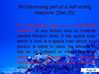 No traversing part of a self-acting
         machine. [Sec.25]

• No traversing part of a self-acting
  machine in any factory and no material
  carried thereon shall, if the space over
  which it runs is a space over which any
  person is liable to pass, be allowed to
  run on its outward or inward traverse
  within    a    distance     of  forty-five
  centimetres from any fixed structure
  which is not part of the machine: Page 52
 
