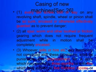 Casing of new
         machines[Sec.26]
• (1) every set screw, bolt or key       on any
  revolving shaft, spindle, wheel or pinion shall
  be so sunk, encased or otherwise effectively
  guarded as to prevent danger;
• (2) all spur, worm and other toothed or friction
  gearing which does not require frequent
  adjustment while in motion shall be
  completely encased.
• (3) Whoever sells or hire etc, any machinery
  not complying with these provisions, shall be
  punishable with imprisonment for a term
  which may extend to three months or with fine
  which may extend to five hundred rupees orPage 53
 
