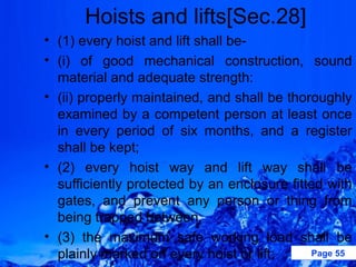 Hoists and lifts[Sec.28]
• (1) every hoist and lift shall be-
• (i) of good mechanical construction, sound
  material and adequate strength:
• (ii) properly maintained, and shall be thoroughly
  examined by a competent person at least once
  in every period of six months, and a register
  shall be kept;
• (2) every hoist way and lift way shall be
  sufficiently protected by an enclosure fitted with
  gates, and prevent any person or thing from
  being trapped between;
• (3) the maximum safe working load shall be
  plainly marked on every hoist or lift;     Page 55
 