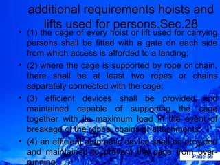 additional requirements hoists and
    lifts used for persons.Sec.28
• (1) the cage of every hoist or lift used for carrying
  persons shall be fitted with a gate on each side
  from which access is afforded to a landing;
• (2) where the cage is supported by rope or chain,
  there shall be at least two ropes or chains
  separately connected with the cage;
• (3) efficient devices shall be provided and
  maintained capable of supporting the cage
  together with its maximum load in the event of
  breakage of the ropes, chains or attachments;
• (4) an efficient automatic device shall be provided
  and maintained to prevent the cage fromPage 56  over-
  running.
 