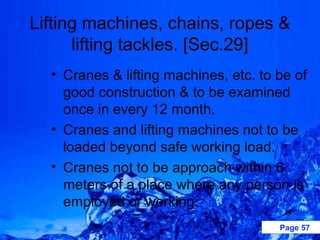 Lifting machines, chains, ropes &
      lifting tackles. [Sec.29]
  • Cranes & lifting machines, etc. to be of
    good construction & to be examined
    once in every 12 month.
  • Cranes and lifting machines not to be
    loaded beyond safe working load.
  • Cranes not to be approach within 6
    meters of a place where any person is
    employed or working.
                                       Page 57
 