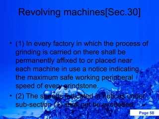 Revolving machines[Sec.30]


• (1) In every factory in which the process of
  grinding is carried on there shall be
  permanently affixed to or placed near
  each machine in use a notice indicating
  the maximum safe working peripheral
  speed of every grindstone.
• (2) The speeds indicated in notices under
  sub-section (1) shall not be exceeded.
                                          Page 58
 