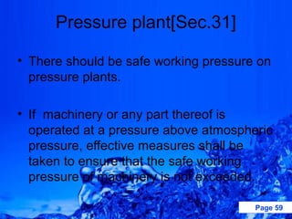 Pressure plant[Sec.31]

• There should be safe working pressure on
  pressure plants.

• If machinery or any part thereof is
  operated at a pressure above atmospheric
  pressure, effective measures shall be
  taken to ensure that the safe working
  pressure of machinery is not exceeded.

                                       Page 59
 