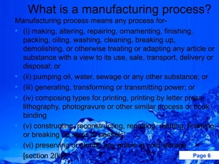 What is a manufacturing process?
Manufacturing process means any process for-
• (i) making, altering, repairing, ornamenting, finishing,
  packing, oiling, washing, cleaning, breaking up,
  demolishing, or otherwise treating or adapting any article or
  substance with a view to its use, sale, transport, delivery or
  disposal; or
• (ii) pumping oil, water, sewage or any other substance; or
• (iii) generating, transforming or transmitting power; or
• (iv) composing types for printing, printing by letter press,
  lithography, photogravure or other similar process or book
  binding
• (v) constructing, reconstructing, repairing, refitting, finishing
  or breaking up ships or vessels;
• (vi) preserving or storing any article in cold storage.
• [section 2(k)].                                            Page 6
 