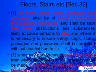 Floors, Stairs etc.[Sec.32]
• (1) all floors, steps, stairs, passages and
  gangways shall be of sound construction
  and properly maintained and shall be kept
  free from obstructions and substances
  likely to cause persons to slip, and where it
  is necessary to ensure safety, steps, stairs,
  passages and gangways shall be provided
  with substantial handrails;
• (2) when any person has to work at a height
  from where he is likely to fall, provision shall
  be made, by fencing or otherwise, to ensure
                                            Page 60
  the safety of the person so working.
 