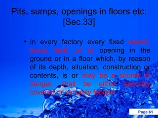Pits, sumps, openings in floors etc.
             [Sec.33]

   • In every factory every fixed vessel,
     sump, tank, pit or opening in the
     ground or in a floor which, by reason
     of its depth, situation, construction or
     contents, is or may be a source of
     danger, shall be either securely
     covered or securely fenced.

                                        Page 61
 