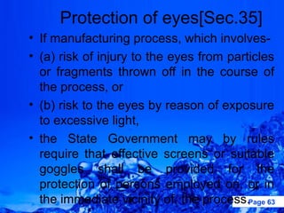 Protection of eyes[Sec.35]
• If manufacturing process, which involves-
• (a) risk of injury to the eyes from particles
  or fragments thrown off in the course of
  the process, or
• (b) risk to the eyes by reason of exposure
  to excessive light,
• the State Government may by rules
  require that effective screens or suitable
  goggles shall be provided for the
  protection of persons employed on, or in
  the immediate vicinity of, the process.Page 63
 