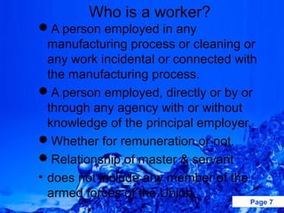 Who is a worker?
A person employed in any
  manufacturing process or cleaning or
  any work incidental or connected with
  the manufacturing process.
A person employed, directly or by or
  through any agency with or without
  knowledge of the principal employer.
Whether for remuneration or not.
Relationship of master & servant
• does not include any member of the
  armed forces of the Union.
                                     Page 7
 